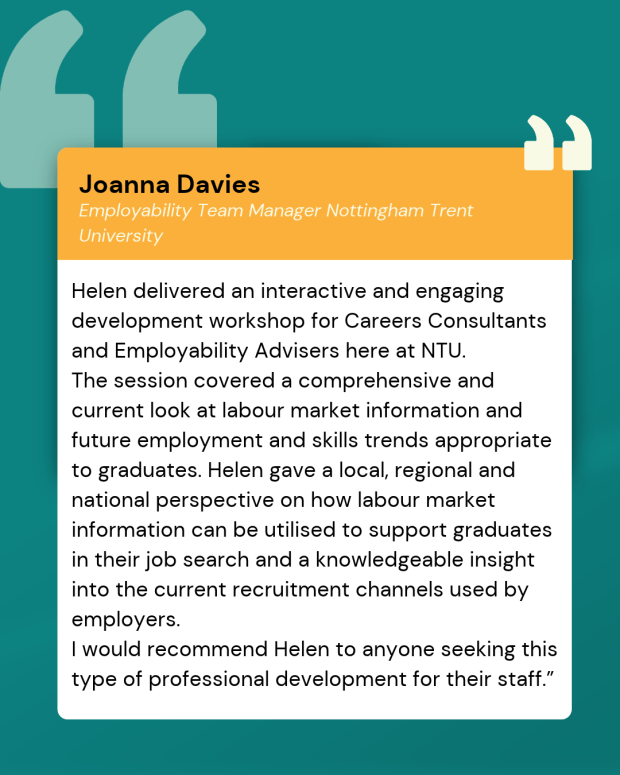Helen delivered an interactive and engaging development workshop for Careers Consultants and Employability Advisers here at NTU. 
The session covered a comprehensive and current look at labour market information and future employment and skills trends appropriate to graduates. Helen gave a local, regional and national perspective on how labour market information can be utilised to support graduates in their job search and a knowledgeable insight into the current recruitment channels used by employers.
I would recommend Helen to anyone seeking this type of professional development for their staff.” Employability Team Manager Nottingham Trent University